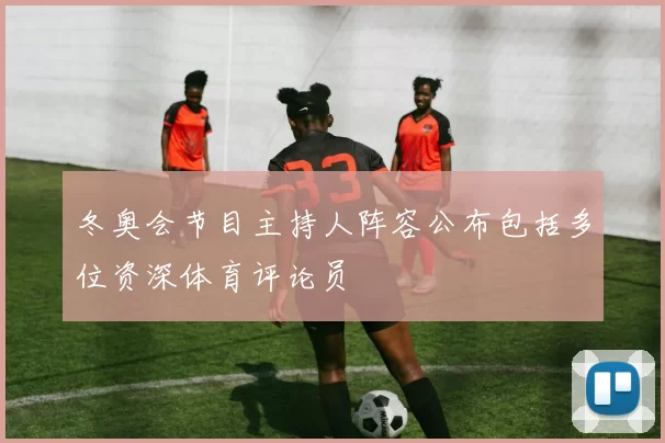冬奥会节目主持人阵容公布包括多位资深体育评论员