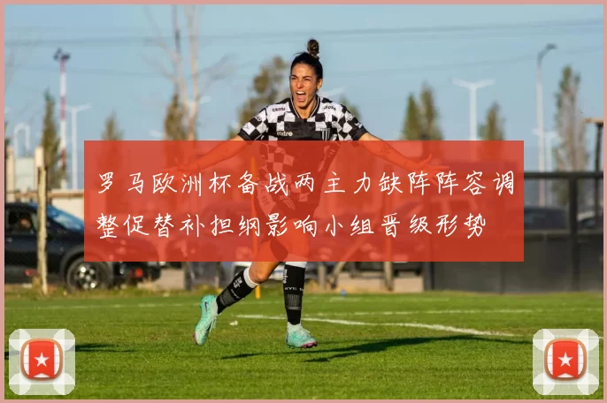 罗马欧洲杯备战两主力缺阵阵容调整促替补担纲影响小组晋级形势