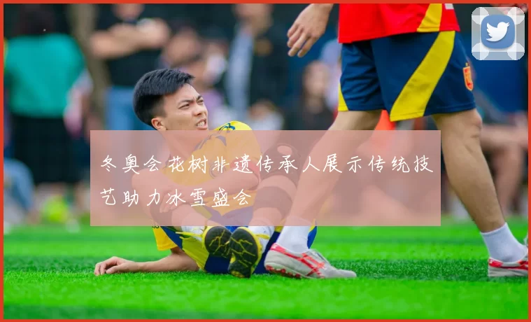 冬奥会花树非遗传承人展示传统技艺助力冰雪盛会