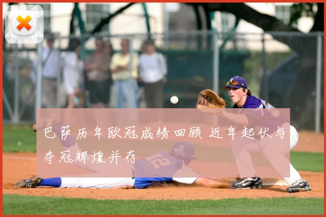 巴萨历年欧冠成绩回顾 近年起伏与夺冠辉煌并存