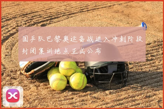 国乒队巴黎奥运备战进入冲刺阶段封闭集训地点正式公布