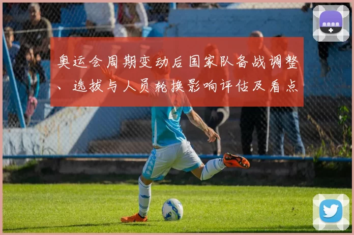 奥运会周期变动后国家队备战调整、选拔与人员轮换影响评估及看点