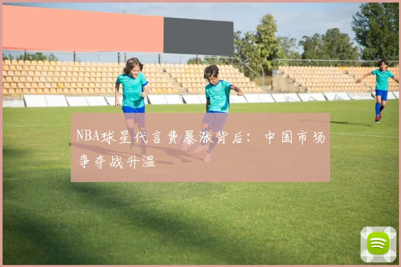 NBA球星代言费暴涨背后：中国市场争夺战升温