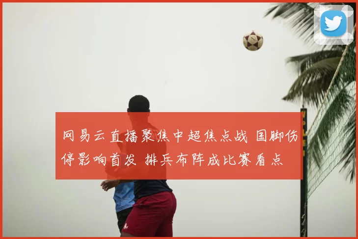 网易云直播聚焦中超焦点战 国脚伤停影响首发 排兵布阵成比赛看点