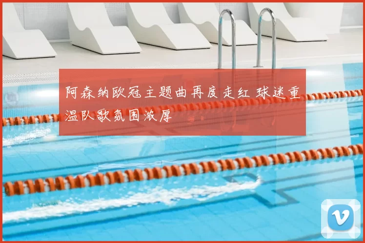 阿森纳欧冠主题曲再度走红 球迷重温队歌氛围浓厚