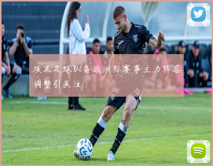 埃及足球队备战洲际赛事主力阵容调整引关注