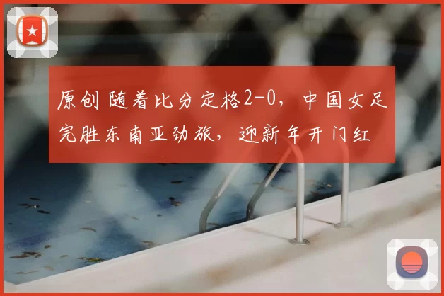 原创 随着比分定格2-0，中国女足完胜东南亚劲旅，迎新年开门红