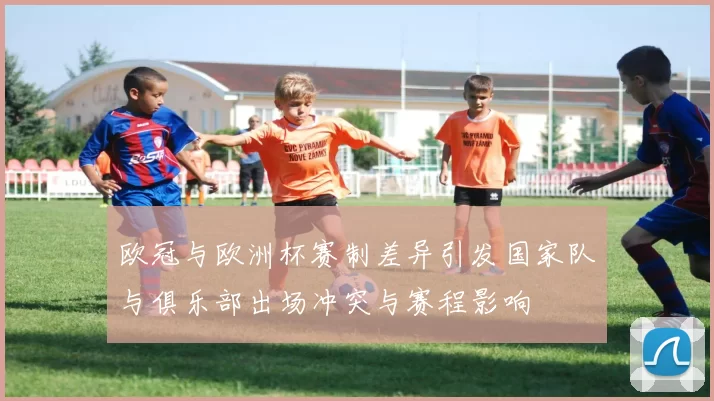 欧冠与欧洲杯赛制差异引发国家队与俱乐部出场冲突与赛程影响