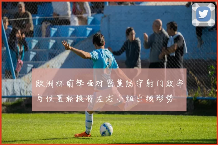 欧洲杯前锋面对密集防守射门效率与位置轮换将左右小组出线形势