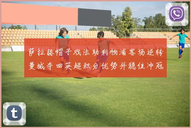 萨拉赫帽子戏法助利物浦客场逆转曼城夺回英超积分优势并稳住冲冠局面