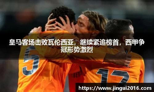 皇马客场击败瓦伦西亚，继续紧追榜首，西甲争冠形势激烈