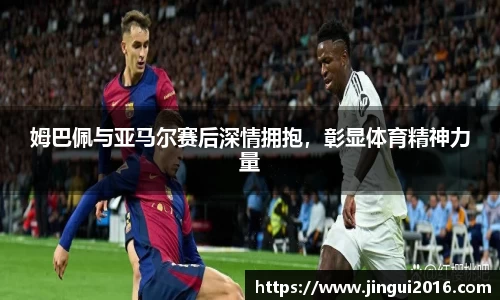 姆巴佩与亚马尔赛后深情拥抱，彰显体育精神力量