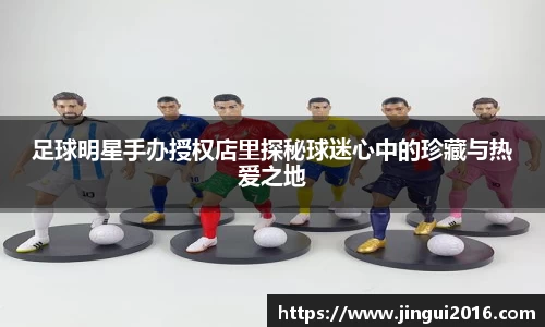 足球明星手办授权店里探秘球迷心中的珍藏与热爱之地