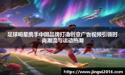 足球明星携手中国品牌打造创意广告视频引领时尚潮流与运动热潮